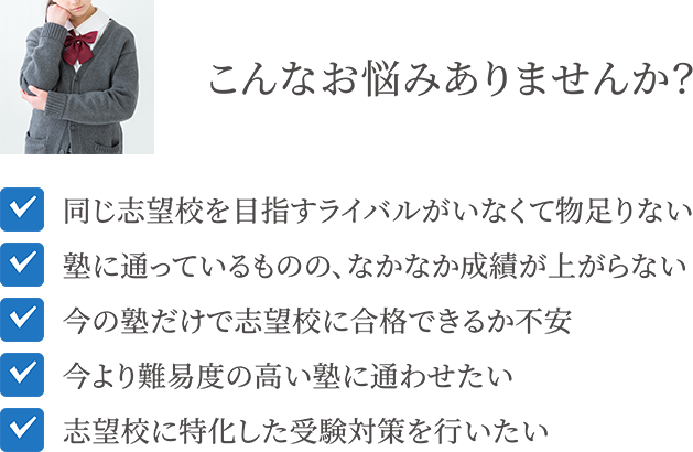 こんなお悩みありませんか？同じ志望校を目指すライバルがいなくて物足りない 塾に通っているものの、なかなか成績が上がらない 今の塾だけで志望校に合格できるか不安 今より難易度の高い塾に通わせたい 志望校に特化した受験対策を行いたい